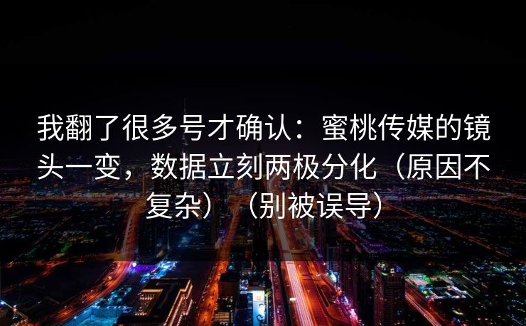 我翻了很多号才确认：蜜桃传媒的镜头一变，数据立刻两极分化（原因不复杂）（别被误导）