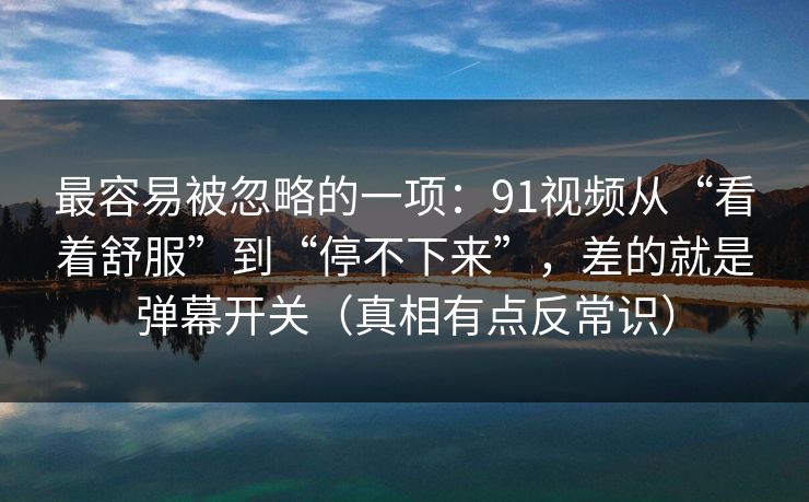 最容易被忽略的一项：91视频从“看着舒服”到“停不下来”，差的就是弹幕开关（真相有点反常识）