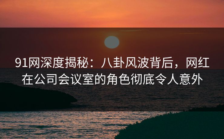 91网深度揭秘：八卦风波背后，网红在公司会议室的角色彻底令人意外