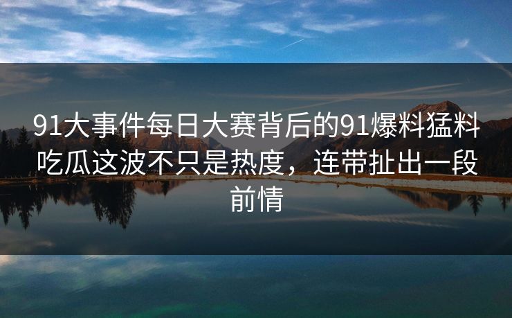 91大事件每日大赛背后的91爆料猛料吃瓜这波不只是热度，连带扯出一段前情